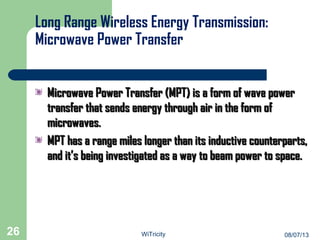 Long Range Wireless Energy Transmission:
Microwave Power Transfer
Microwave Power Transfer (MPT) is a form of wave powerMicrowave Power Transfer (MPT) is a form of wave power
transfer that sends energy through air in the form oftransfer that sends energy through air in the form of
microwaves.microwaves.
MPT has a range miles longer than its inductive counterparts,MPT has a range miles longer than its inductive counterparts,
and it’s being investigated as a way to beam power to space.and it’s being investigated as a way to beam power to space.
26 08/07/13WiTricity
 