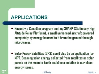 APPLICATIONS
Recently a Canadian program sent up SHARP (Stationary High
Altitude Relay Platform), a small unmanned aircraft powered
completely by energy beamed to it from the ground through
microwaves.
Solar Power Satellites (SPS) could also be an application for
MPT. Beaming solar energy collected from satellites or solar
panels on the moon to Earth could be a solution to our clean
energy issues.
27 08/07/13WiTricity
 