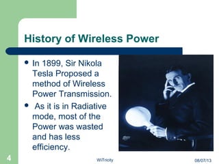 History of Wireless Power
 In 1899, Sir Nikola
Tesla Proposed a
method of Wireless
Power Transmission.
 As it is in Radiative
mode, most of the
Power was wasted
and has less
efficiency.
4 08/07/13WiTricity
 