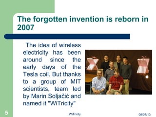 The forgotten invention is reborn in
2007
The idea of wireless
electricity has been
around since the
early days of the
Tesla coil. But thanks
to a group of MIT
scientists, team led
by Marin Soljačić and
named it "WiTricity"
5 08/07/13WiTricity
 
