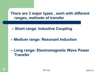 There are 3 major types , each with different
ranges, methods of transfer
– Short range: Inductive Coupling
– Medium range: Resonant Induction
– Long range: Electromagnetic Wave Power
Transfer
6 08/07/13WiTricity
 