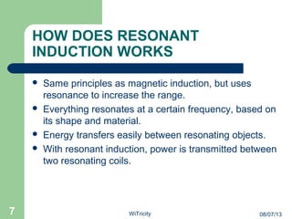 HOW DOES RESONANT
INDUCTION WORKS
 Same principles as magnetic induction, but uses
resonance to increase the range.
 Everything resonates at a certain frequency, based on
its shape and material.
 Energy transfers easily between resonating objects.
 With resonant induction, power is transmitted between
two resonating coils.
7 08/07/13WiTricity
 