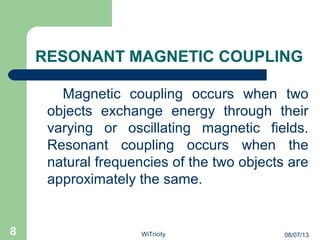 RESONANT MAGNETIC COUPLING
Magnetic coupling occurs when two
objects exchange energy through their
varying or oscillating magnetic fields.
Resonant coupling occurs when the
natural frequencies of the two objects are
approximately the same.
8 08/07/13WiTricity
 