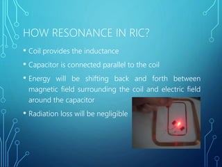 HOW RESONANCE IN RIC?
• Coil provides the inductance
• Capacitor is connected parallel to the coil
• Energy will be shifting back and forth between
magnetic field surrounding the coil and electric field
around the capacitor
• Radiation loss will be negligible
 