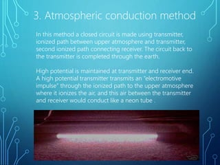 3. Atmospheric conduction method
In this method a closed circuit is made using transmitter,
ionized path between upper atmosphere and transmitter,
second ionized path connecting receiver. The circuit back to
the transmitter is completed through the earth.
High potential is maintained at transmitter and receiver end.
A high potential transmitter transmits an “electromotive
impulse” through the ionized path to the upper atmosphere
where it ionizes the air, and this air between the transmitter
and receiver would conduct like a neon tube .
 