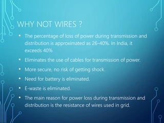 WHY NOT WIRES ?
• The percentage of loss of power during transmission and
distribution is approximated as 26-40%. In India, it
exceeds 40%
• Eliminates the use of cables for transmission of power.
• More secure, no risk of getting shock.
• Need for battery is eliminated.
• E-waste is eliminated.
• The main reason for power loss during transmission and
distribution is the resistance of wires used in grid.
 