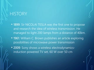 HISTORY
• 1899: Sir NICOLAI TESLA was the first one to propose
and research the idea of wireless transmission. He
managed to light 200 lamps from a distance of 40km.
• 1961: William C. Brown publishes an article exploring
possibilities of microwave power transmission
• 2009: Sony shows a wireless electrodynamics-
induction powered TV set, 60 W over 50 cm
4
 