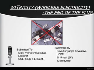 WITRICITY (WIRELESS ELECTRICITY)
-THE END OF THE PLUG
Submitted By-
Devarkshyanjali Srivastava
UCER
EI III year (3K)
1301032010
1
Submitted To-
Miss. Vibha shrivastava
Lecturer
UCER (EC & EI Dept.)
 
