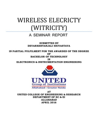 WIRELESS ELECRICTY
(WITRICITY)
A SEMINAR REPORT
SUBMITTED BY
DEVARKSHYANJALI SRIVASTAVA
IN PARTIAL FULFILMENT FOR THE AWARDED OF THE DEGREE
OF
BACHELOR OF TECHNOLOGY
IN
ELECTRONICS & INSTRUMENTATION ENGINEERING
AT
UNITED COLLEGE OF ENGINEERING & RESEARCH
DEPARTMENT OF EC & EI
ALLAHABAD
APRIL 2016
 