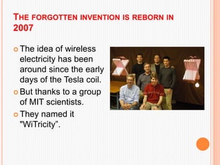 THE FORGOTTEN INVENTION IS REBORN IN
2007
 The idea of wireless
electricity has been
around since the early
days of the Tesla coil.
 But thanks to a group
of MIT scientists.
 They named it
"WiTricity”.
 