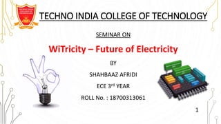 TECHNO INDIA COLLEGE OF TECHNOLOGY
SEMINAR ON
WiTricity – Future of Electricity
BY
SHAHBAAZ AFRIDI
ECE 3rd YEAR
ROLL No. : 18700313061
1
 