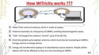 How WiTricity works ???
1) Power from mains to antenna, which is made of copper.
2) Antenna resonates at a frequency of 10MHz, emitting electromagnetic waves.
3) “Tails” of energy from antenna “tunnel” up to 2.5m (8.2 ft).
4) Electricity picked up by laptop’s antenna, which must also be resonating at 10MHz.
Energy used to re-charge device.
5) Energy not transferred to laptop is re-absorbed by source antenna. People /other
objects will not be affected as they are not resonating at 10MHz.
13
 
