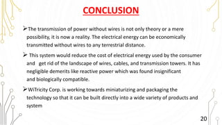 CONCLUSION
The transmission of power without wires is not only theory or a mere
possibility, it is now a reality. The electrical energy can be economically
transmitted without wires to any terrestrial distance.
 This system would reduce the cost of electrical energy used by the consumer
and get rid of the landscape of wires, cables, and transmission towers. It has
negligible demerits like reactive power which was found insignificant
and biologically compatible.
WiTricity Corp. is working towards miniaturizing and packaging the
technology so that it can be built directly into a wide variety of products and
system
20
 