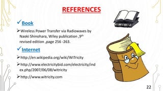 REFERENCES
Book
Wireless Power Transfer via Radiowaves by
Naoki Shinohara, Wiley publication ,9th
revised edition ,page 256 -263.
Internet
http://en.wikipedia.org/wiki/WiTricity
http://www.electricitybid.com/electricity/ind
ex.php/2007/06/08/witricity
http://www.witricity.com
22
 