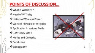 POINTS OF DISCUSSION…
What is WiTricity ?
Need of WiTricity
History of Wireless Power
Working Principle of WiTricity
Application in various Fields
Is WiTricity safe ?
Merits and Demerits
Conclusion
Bibliography 3
 