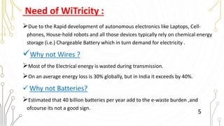 Need of WiTricity :
Due to the Rapid development of autonomous electronics like Laptops, Cell-
phones, House-hold robots and all those devices typically rely on chemical energy
storage (i.e.) Chargeable Battery which in turn demand for electricity .
Why not Wires ?
Most of the Electrical energy is wasted during transmission.
On an average energy loss is 30% globally, but in India it exceeds by 40%.
 Why not Batteries?
Estimated that 40 billion batteries per year add to the e-waste burden ,and
ofcourse its not a good sign.
5
 