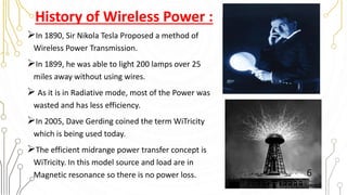 History of Wireless Power :
In 1890, Sir Nikola Tesla Proposed a method of
Wireless Power Transmission.
In 1899, he was able to light 200 lamps over 25
miles away without using wires.
 As it is in Radiative mode, most of the Power was
wasted and has less efficiency.
In 2005, Dave Gerding coined the term WiTricity
which is being used today.
The efficient midrange power transfer concept is
WiTricity. In this model source and load are in
Magnetic resonance so there is no power loss. 6
 