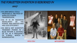 NIKOLATESLA MITSCIENTISTS
THEFORGETTENINVENTIONIS REBORNEDIN
2007
IN 1899 NIKOLA TESLA
PROPOSED A METHOD OF
WIRELESS POWER
TRANSMISSION.
AS IT IS IN RADIATIVE
MODE,MOST OF THE
POWER WAS WASTED AND
HAS LESS EFFICIENCY.
IN 2007,6 MIT SCIENTISTS
TRANSMIT POWER TO A
BULB WITHIN A DISTANCE
OF 2m. AT A FREQUENCY
OF 9.9MHz. WHICH IS
NONRADIATIVE.
 