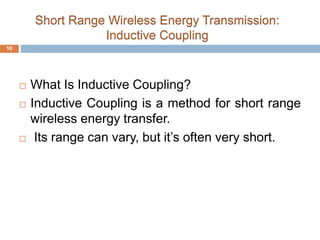 Short Range Wireless Energy Transmission: 
Inductive Coupling 
 What Is Inductive Coupling? 
 Inductive Coupling is a method for short range 
wireless energy transfer. 
 Its range can vary, but it’s often very short. 
10 
 