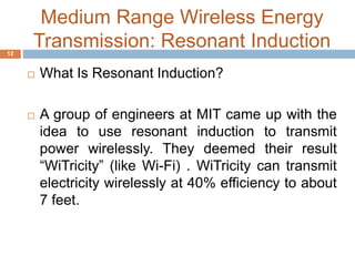 Medium Range Wireless Energy 
Transmission: Resonant Induction 
 What Is Resonant Induction? 
 A group of engineers at MIT came up with the 
idea to use resonant induction to transmit 
power wirelessly. They deemed their result 
“WiTricity” (like Wi-Fi) . WiTricity can transmit 
electricity wirelessly at 40% efficiency to about 
7 feet. 
12 
 