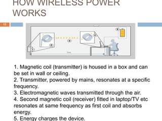HOW WIRELESS POWER 
WORKS 
13 
1. Magnetic coil (transmitter) is housed in a box and can 
be set in wall or ceiling. 
2. Transmitter, powered by mains, resonates at a specific 
frequency. 
3. Electromagnetic waves transmitted through the air. 
4. Second magnetic coil (receiver) fitted in laptop/TV etc 
resonates at same frequency as first coil and absorbs 
energy. 
5. Energy charges the device. 
 
