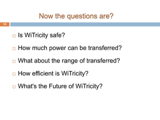 Now the questions are? 
 Is WiTricity safe? 
 How much power can be transferred? 
 What about the range of transferred? 
 How efficient is WiTricity? 
 What's the Future of WiTricity? 
16 
 