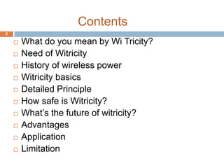 Contents 
 What do you mean by Wi Tricity? 
 Need of Witricity 
 History of wireless power 
 Witricity basics 
 Detailed Principle 
 How safe is Witricity? 
 What’s the future of witricity? 
 Advantages 
 Application 
 Limitation 
2 
 