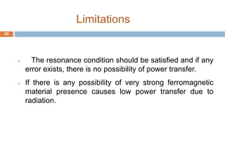 Limitations 
 The resonance condition should be satisfied and if any 
error exists, there is no possibility of power transfer. 
 If there is any possibility of very strong ferromagnetic 
material presence causes low power transfer due to 
radiation. 
20 
 