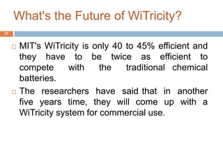 What's the Future of WiTricity? 
 MIT's WiTricity is only 40 to 45% efficient and 
they have to be twice as efficient to 
compete with the traditional chemical 
batteries. 
 The researchers have said that in another 
five years time, they will come up with a 
WiTricity system for commercial use. 
21 
 