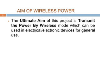 AIM OF WIRELESS POWER 
 The Ultimate Aim of this project is Transmit 
the Power By Wireless mode which can be 
used in electrical/electronic devices for general 
use. 
3 
 
