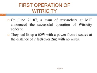FIRST OPERATION OF 
WITRICITY 
 On June 7’ 07, a team of researchers at MIT 
announced the successful operation of Witricity 
concept. 
 They had lit up a 60W with a power from a source at 
the distance of 7 feet(over 2m) with no wires. 
4 
8051.in 
 