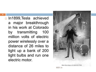  In1899,Tesla achieved 
a major breakthrough 
in his work at Colorado 
by transmitting 100 
million volts of electric 
power wirelessly over a 
distance of 26 miles to 
light up a bank of 200 
light bulbs and run one 
electric motor. 
6 
8051.in 
 