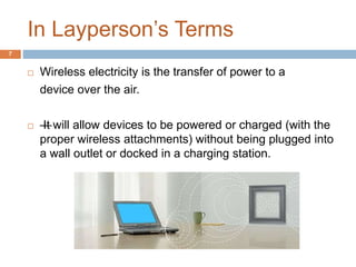 In Layperson’s Terms 
7 
 Wireless electricity is the transfer of power to a 
device over the air. 
 — It will allow devices to be powered or charged (with the 
proper wireless attachments) without being plugged into 
a wall outlet or docked in a charging station. 
 
