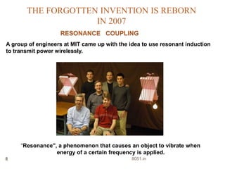 THE FORGOTTEN INVENTION IS REBORN 
IN 2007 
RESONANCE COUPLING 
A group of engineers at MIT came up with the idea to use resonant induction 
to transmit power wirelessly. 
“Resonance", a phenomenon that causes an object to vibrate when 
energy of a certain frequency is applied. 
8 8051.in 
 