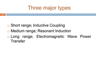 Three major types 
 Short range; Inductive Coupling 
 Medium range; Resonant Induction 
 Long range; Electromagnetic Wave Power 
Transfer 
9 
 