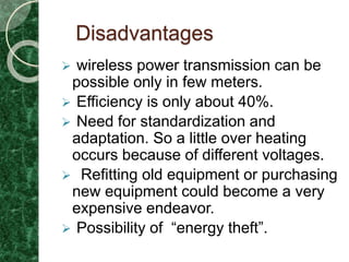 Disadvantages
 wireless power transmission can be
possible only in few meters.
 Efficiency is only about 40%.
 Need for standardization and
adaptation. So a little over heating
occurs because of different voltages.
 Refitting old equipment or purchasing
new equipment could become a very
expensive endeavor.
 Possibility of “energy theft”.
 