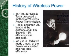 History of Wireless Power
 In 1899,Sir Nikola
Tesla proposed a
method of Wireless
Power Transmission.
 Tesla enlighten 200
lamps at the
distance of 40 km.
But only 15%
efficiency was
achieved.
 As it is in Radiative
mode , most of the
Power was wasted
and has less
efficiency.
 