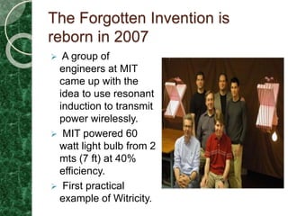The Forgotten Invention is
reborn in 2007
 A group of
engineers at MIT
came up with the
idea to use resonant
induction to transmit
power wirelessly.
 MIT powered 60
watt light bulb from 2
mts (7 ft) at 40%
efficiency.
 First practical
example of Witricity.
 