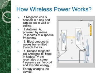 How Wireless Power Works?
 1.Magnetic coil is
housed in a box and
can be set in wall or
ceiling.
 2.Antenna A,
powered by mains
,resonates at a specific
frequency.
 3. Electromagnetic
waves transmitted
through the air.
 4. Second magnetic
coil (Antenna B) fitted
in laptop/TV etc
resonates at same
frequency as first coil
and absorbs energy.
 Energy charges the
device.
 