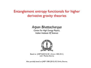 Entanglement entropy functionals for higher
derivative gravity theories
Arpan Bhattacharyya
Centre For High Energy Physics,
Indian Institute Of Science
Based on JHEP10(2014)130 ( Arxiv:-1405.3511)
with Menika Sharma
Also partially based on JHEP 1308 (2013) 012 Sinha, Sharma.
 