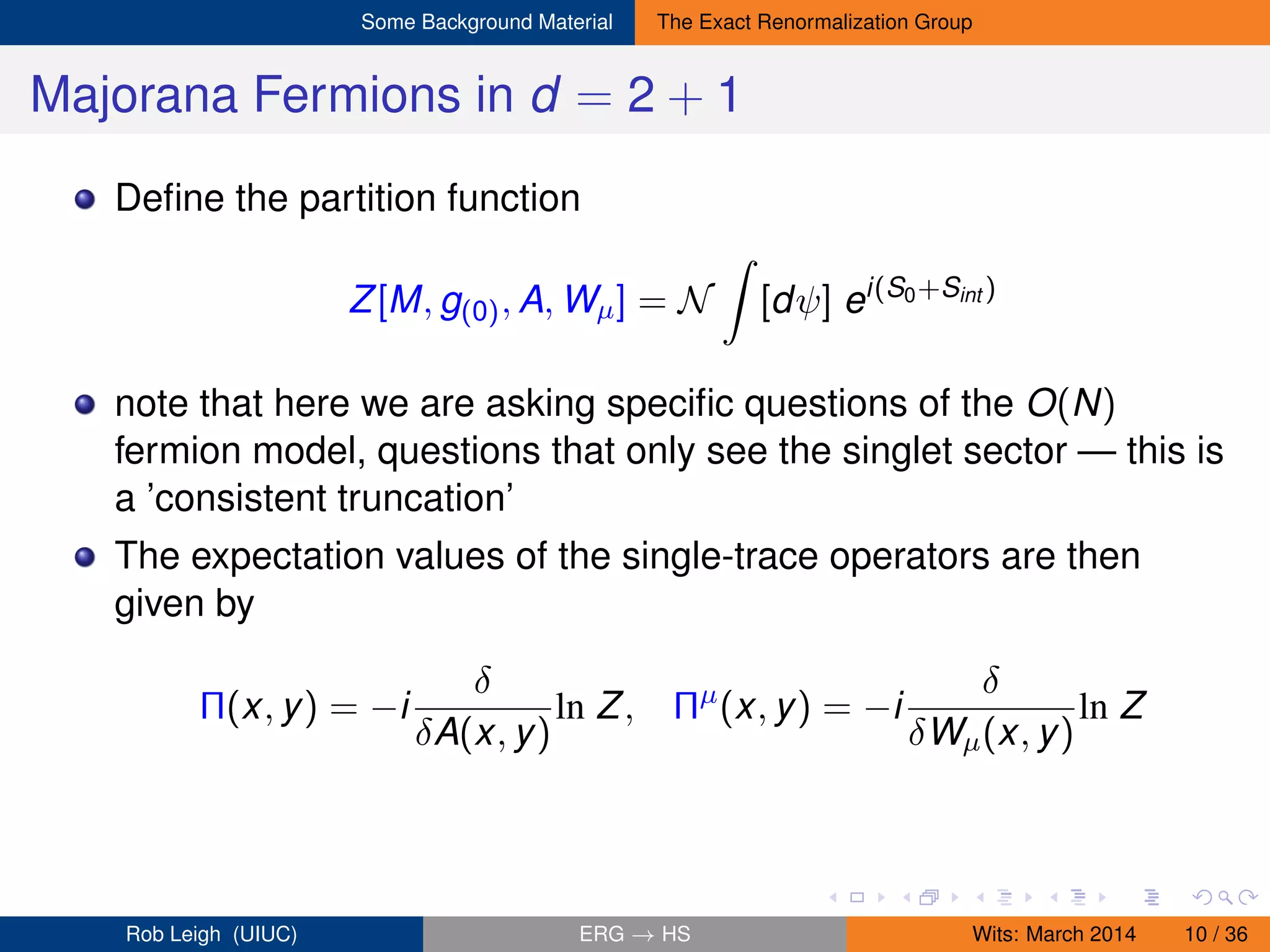 Some Background Material The Exact Renormalization Group
Majorana Fermions in d = 2 + 1
Deﬁne the partition function
Z[M, g(0), A, Wµ] = N [dψ] ei(S0+Sint )
note that here we are asking speciﬁc questions of the O(N)
fermion model, questions that only see the singlet sector — this is
a ’consistent truncation’
The expectation values of the single-trace operators are then
given by
Π(x, y) = −i
δ
δA(x, y)
ln Z, Πµ
(x, y) = −i
δ
δWµ(x, y)
ln Z
Rob Leigh (UIUC) ERG → HS Wits: March 2014 10 / 36
 