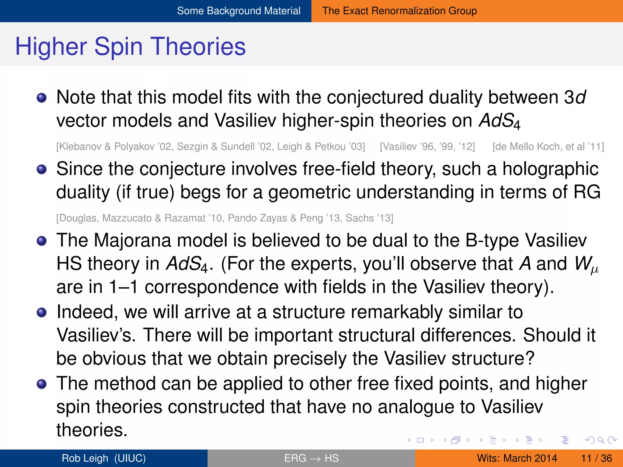 Some Background Material The Exact Renormalization Group
Higher Spin Theories
Note that this model ﬁts with the conjectured duality between 3d
vector models and Vasiliev higher-spin theories on AdS4
[Klebanov & Polyakov ’02, Sezgin & Sundell ’02, Leigh & Petkou ’03] [Vasiliev ’96, ’99, ’12] [de Mello Koch, et al ’11]
Since the conjecture involves free-ﬁeld theory, such a holographic
duality (if true) begs for a geometric understanding in terms of RG
[Douglas, Mazzucato & Razamat ’10, Pando Zayas & Peng ’13, Sachs ’13]
The Majorana model is believed to be dual to the B-type Vasiliev
HS theory in AdS4. (For the experts, you’ll observe that A and Wµ
are in 1–1 correspondence with ﬁelds in the Vasiliev theory).
Indeed, we will arrive at a structure remarkably similar to
Vasiliev’s. There will be important structural differences. Should it
be obvious that we obtain precisely the Vasiliev structure?
The method can be applied to other free ﬁxed points, and higher
spin theories constructed that have no analogue to Vasiliev
theories.
Rob Leigh (UIUC) ERG → HS Wits: March 2014 11 / 36
 