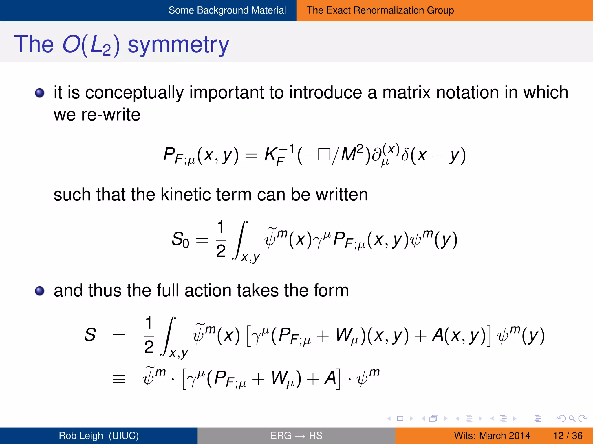 Some Background Material The Exact Renormalization Group
The O(L2) symmetry
it is conceptually important to introduce a matrix notation in which
we re-write
PF;µ(x, y) = K−1
F (− /M2
)∂(x)
µ δ(x − y)
such that the kinetic term can be written
S0 =
1
2 x,y
ψm
(x)γµ
PF;µ(x, y)ψm
(y)
and thus the full action takes the form
S =
1
2 x,y
ψm
(x) γµ
(PF;µ + Wµ)(x, y) + A(x, y) ψm
(y)
≡ ψm
· γµ
(PF;µ + Wµ) + A · ψm
Rob Leigh (UIUC) ERG → HS Wits: March 2014 12 / 36
 