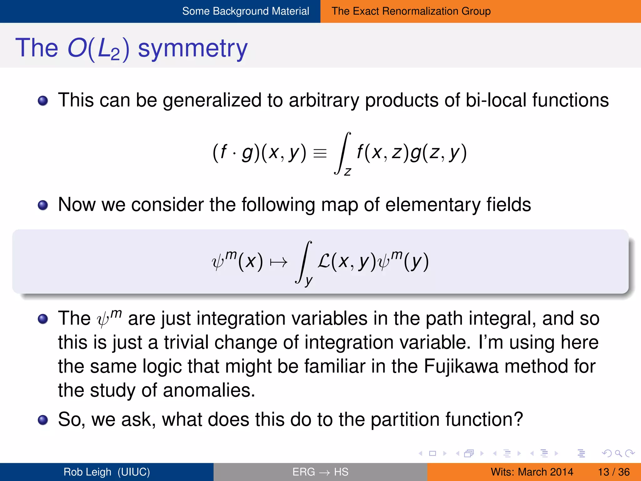 Some Background Material The Exact Renormalization Group
The O(L2) symmetry
This can be generalized to arbitrary products of bi-local functions
(f · g)(x, y) ≡
z
f(x, z)g(z, y)
Now we consider the following map of elementary ﬁelds
ψm
(x) →
y
L(x, y)ψm
(y)
The ψm are just integration variables in the path integral, and so
this is just a trivial change of integration variable. I’m using here
the same logic that might be familiar in the Fujikawa method for
the study of anomalies.
So, we ask, what does this do to the partition function?
Rob Leigh (UIUC) ERG → HS Wits: March 2014 13 / 36
 