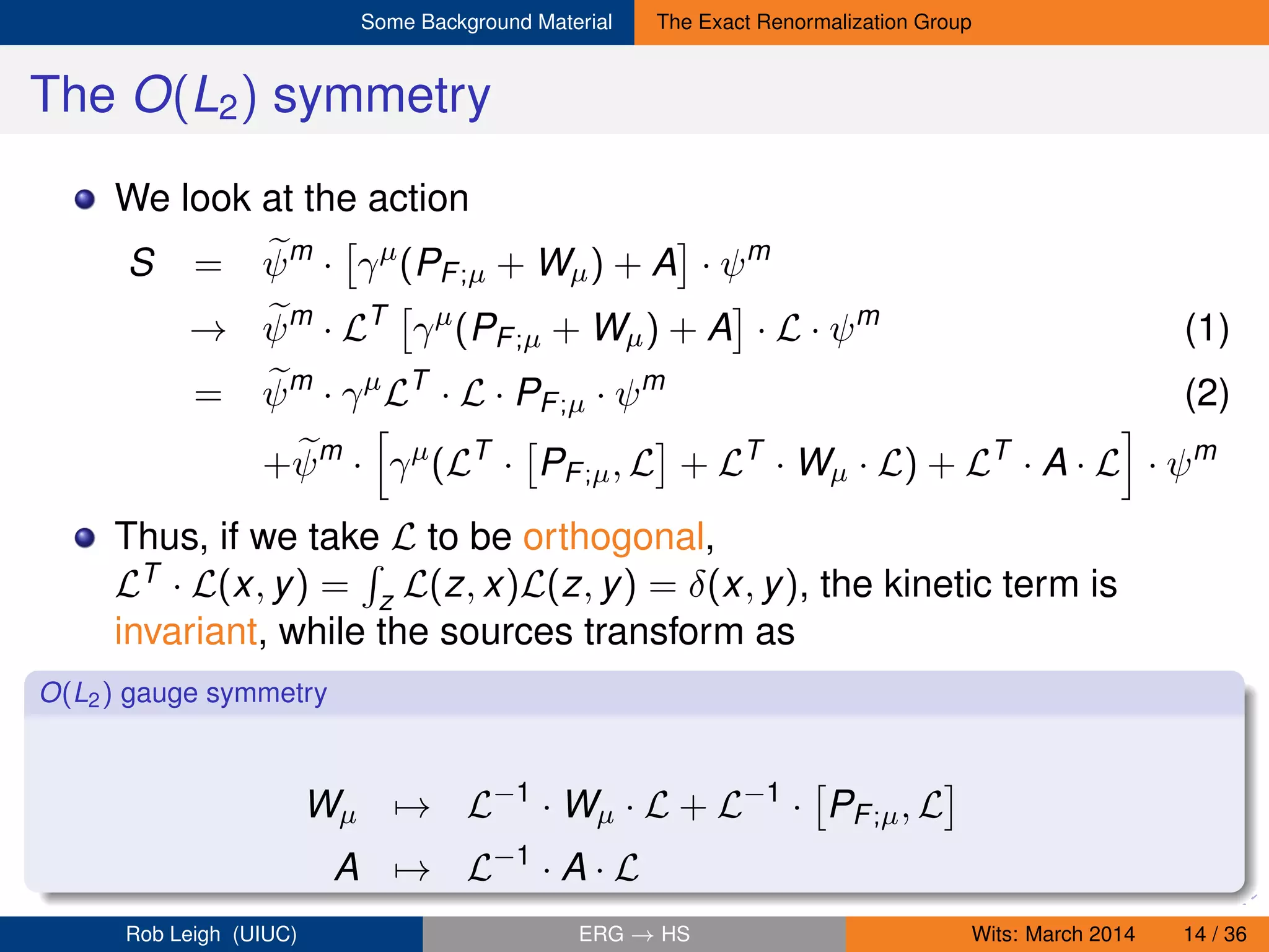 Some Background Material The Exact Renormalization Group
The O(L2) symmetry
We look at the action
S = ψm
· γµ
(PF;µ + Wµ) + A · ψm
→ ψm
· LT
γµ
(PF;µ + Wµ) + A · L · ψm
(1)
= ψm
· γµ
LT
· L · PF;µ · ψm
(2)
+ψm
· γµ
(LT
· PF;µ, L + LT
· Wµ · L) + LT
· A · L · ψm
Thus, if we take L to be orthogonal,
LT · L(x, y) = z L(z, x)L(z, y) = δ(x, y), the kinetic term is
invariant, while the sources transform as
O(L2) gauge symmetry
Wµ → L−1
· Wµ · L + L−1
· PF;µ, L
A → L−1
· A · L
Rob Leigh (UIUC) ERG → HS Wits: March 2014 14 / 36
 