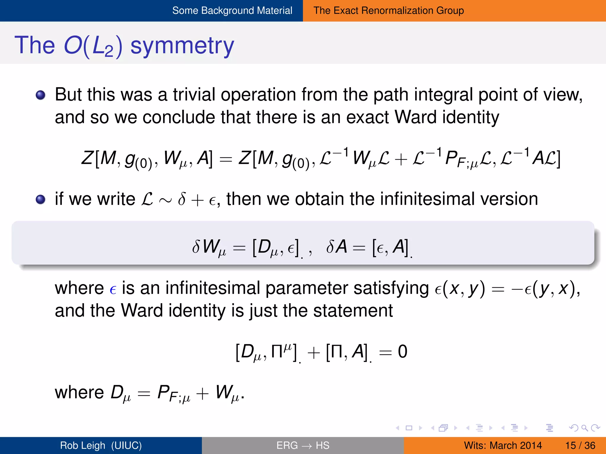 Some Background Material The Exact Renormalization Group
The O(L2) symmetry
But this was a trivial operation from the path integral point of view,
and so we conclude that there is an exact Ward identity
Z[M, g(0), Wµ, A] = Z[M, g(0), L−1
WµL + L−1
PF;µL, L−1
AL]
if we write L ∼ δ + , then we obtain the inﬁnitesimal version
δWµ = [Dµ, ]. , δA = [ , A].
where is an inﬁnitesimal parameter satisfying (x, y) = − (y, x),
and the Ward identity is just the statement
[Dµ, Πµ
]. + [Π, A]. = 0
where Dµ = PF;µ + Wµ.
Rob Leigh (UIUC) ERG → HS Wits: March 2014 15 / 36
 