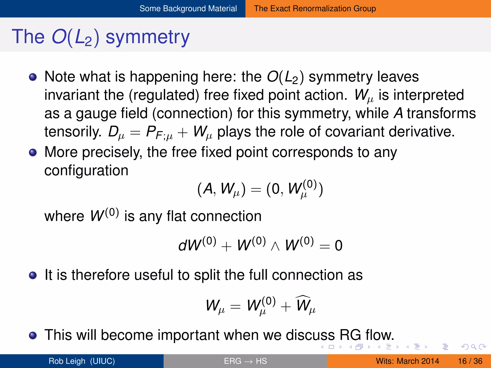 Some Background Material The Exact Renormalization Group
The O(L2) symmetry
Note what is happening here: the O(L2) symmetry leaves
invariant the (regulated) free ﬁxed point action. Wµ is interpreted
as a gauge ﬁeld (connection) for this symmetry, while A transforms
tensorily. Dµ = PF;µ + Wµ plays the role of covariant derivative.
More precisely, the free ﬁxed point corresponds to any
conﬁguration
(A, Wµ) = (0, W(0)
µ )
where W(0) is any ﬂat connection
dW(0)
+ W(0)
∧ W(0)
= 0
It is therefore useful to split the full connection as
Wµ = W(0)
µ + Wµ
This will become important when we discuss RG ﬂow.
Rob Leigh (UIUC) ERG → HS Wits: March 2014 16 / 36
 