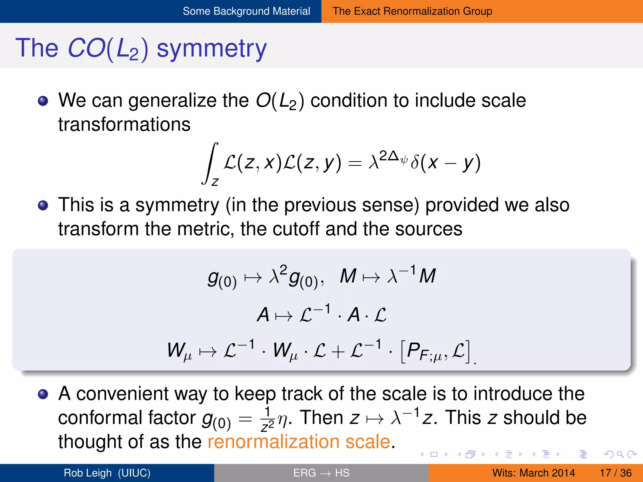 Some Background Material The Exact Renormalization Group
The CO(L2) symmetry
We can generalize the O(L2) condition to include scale
transformations
z
L(z, x)L(z, y) = λ2∆ψ
δ(x − y)
This is a symmetry (in the previous sense) provided we also
transform the metric, the cutoff and the sources
g(0) → λ2
g(0), M → λ−1
M
A → L−1
· A · L
Wµ → L−1
· Wµ · L + L−1
· PF;µ, L .
A convenient way to keep track of the scale is to introduce the
conformal factor g(0) = 1
z2 η. Then z → λ−1z. This z should be
thought of as the renormalization scale.
Rob Leigh (UIUC) ERG → HS Wits: March 2014 17 / 36
 