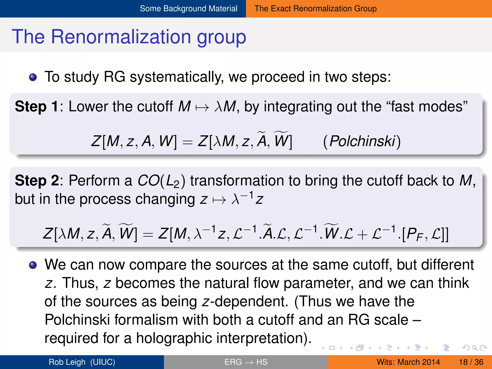 Some Background Material The Exact Renormalization Group
The Renormalization group
To study RG systematically, we proceed in two steps:
Step 1: Lower the cutoff M → λM, by integrating out the “fast modes”
Z[M, z, A, W] = Z[λM, z, A, W] (Polchinski)
Step 2: Perform a CO(L2) transformation to bring the cutoff back to M,
but in the process changing z → λ−1z
Z[λM, z, A, W] = Z[M, λ−1
z, L−1
.A.L, L−1
.W.L + L−1
.[PF , L]]
We can now compare the sources at the same cutoff, but different
z. Thus, z becomes the natural ﬂow parameter, and we can think
of the sources as being z-dependent. (Thus we have the
Polchinski formalism with both a cutoff and an RG scale –
required for a holographic interpretation).
Rob Leigh (UIUC) ERG → HS Wits: March 2014 18 / 36
 