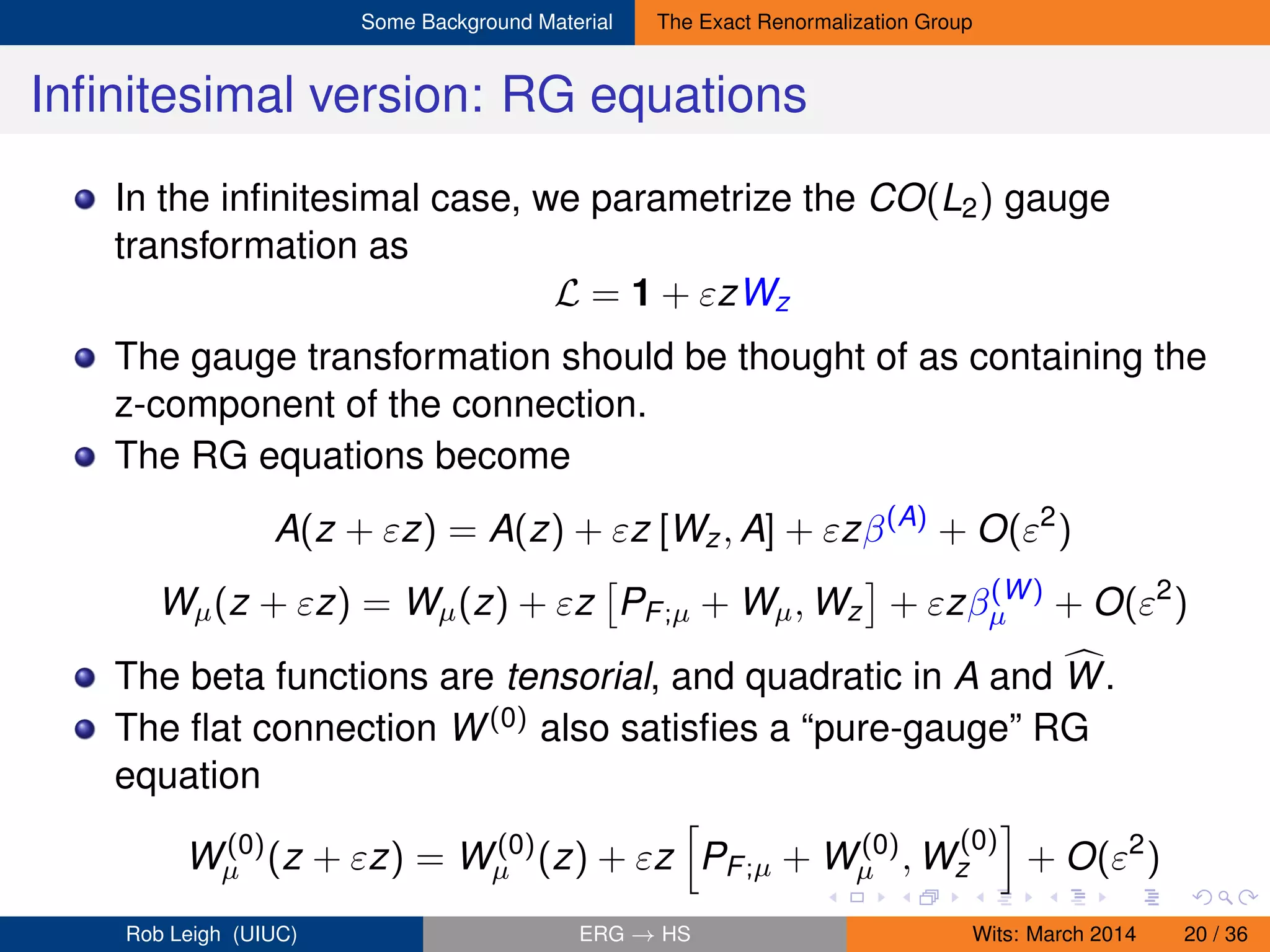 Some Background Material The Exact Renormalization Group
Inﬁnitesimal version: RG equations
In the inﬁnitesimal case, we parametrize the CO(L2) gauge
transformation as
L = 1 + εzWz
The gauge transformation should be thought of as containing the
z-component of the connection.
The RG equations become
A(z + εz) = A(z) + εz [Wz, A] + εzβ(A)
+ O(ε2
)
Wµ(z + εz) = Wµ(z) + εz PF;µ + Wµ, Wz + εzβ(W)
µ + O(ε2
)
The beta functions are tensorial, and quadratic in A and W.
The ﬂat connection W(0) also satisﬁes a “pure-gauge” RG
equation
W(0)
µ (z + εz) = W(0)
µ (z) + εz PF;µ + W(0)
µ , W
(0)
z + O(ε2
)
Rob Leigh (UIUC) ERG → HS Wits: March 2014 20 / 36
 